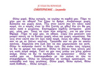 JE VEUX DU BONHEUR 
CHRISTOPHE MAE - Les paroles 
Θέλω χαρά, θέλω ευτυχία, να γεμίσω τη καρδιά μου. Πάρε το 
χέρι μου σε οδηγώ! Τον ξέρω το δρόμο .Ανεβαίνουμε χωρίς 
δυσκολία και χωρίς λύπη. Πες στον εαυτό σου ότι κάνει καλό 
καιρό, ότι ο καιρός είναι το ίδιο ζεστός με χθες! Και ότι θα μας 
κάνει καλό ο χειμώνας. Εκατομμύρια καρδιές αντηχούνε μέσα 
μας, μέσα μου. Ίσως να είμαι λίγο κλέφτης...για να μην γίνω 
θήραμα .Πάρε το χέρι μου, σε οδηγώ. Ξέρω ένα μονοπάτι που 
μπορεί κανείς να το διανύει χωρίς κόπο και χωρίς παπούτσια. Να 
πεις στον εαυτό σου ότι έχει καλό καιρό, όπως και χθες. Χόρεψε 
σαν να μη σε βλέπει κανένας. Τραγούδα σαν να μην σε ακούει 
κανένας. Χαμογέλα στη ζωή σαν να σου χαμογελούσε και αυτή. 
Θέλω το καλοκαίρι όποτε το θέλω εγώ. Να σπάω τους τοίχους 
να δω το χρώμα του ουρανού. Θέλω να βλέπω τους γονείς μου 
για πολύ καιρό ακόμη. Γιατί να μην τους μιλάω για χίλια χρόνια 
ακόμα. Θέλω να δω τα λουλούδια να φυτρώνουν . Θέλω τα 
παιδιά μου να διασταυρωθούν με την αγάπη σε όλα τα 
σταυροδρόμια. Θέλω να κολυμπήσω σε ποτάμια προσευχών, να 
ευλογηθώ από τους μεγάλους. Θέλω χαρά, θέλω αγάπη, θέλω 
καλή διάθεση... Θέλω ευτυχία... 
 
