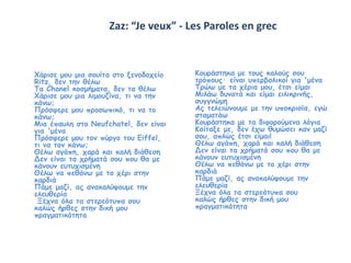 Zaz: “Je veux” - Les Paroles en grec 
Χάρισε μου μια σουίτα στο ξενοδοχείο 
Ritz, δεν την θέλω 
Τα Chanel κοσμήματα, δεν τα θέλω 
Χάρισε μου μια λιμουζίνα, τι να την 
κάνω; 
Πρόσφερε μου προσωπικό, τι να το 
κάνω; 
Μια έπαυλη στο Neufchatel, δεν είναι 
για 'μένα 
Πρόσφερε μου τον πύργο του Eiffel, 
τι να τον κάνω; 
Θέλω αγάπη, χαρά και καλή διάθεση 
Δεν είναι τα χρήματά σου που θα με 
κάνουν ευτυχισμένη 
Θέλω να πεθάνω με το χέρι στην 
καρδιά 
Πάμε μαζί, ας ανακαλύψουμε την 
ελευθερία 
Ξέχνα όλα τα στερεότυπα σου 
καλώς ήρθες στην δική μου 
πραγματικότητα 
Κουράστηκα με τους καλούς σου 
τρόπους· είναι υπερβολικοί για 'μένα 
Τρώω με τα χέρια μου, έτσι είμαι 
Μιλάω δυνατά και είμαι ειλικρινής, 
συγγνώμη 
Ας τελειώνουμε με την υποκρισία, εγώ 
σταματάω 
Κουράστηκα με τα διφορούμενα λόγια 
Κοίταξε με, δεν έχω θυμώσει καν μαζί 
σου, απλώς έτσι είμαι! 
Θέλω αγάπη, χαρά και καλή διάθεση 
Δεν είναι τα χρήματά σου που θα με 
κάνουν ευτυχισμένη 
Θέλω να πεθάνω με το χέρι στην 
καρδιά 
Πάμε μαζί, ας ανακαλύψουμε την 
ελευθερία 
Ξέχνα όλα τα στερεότυπα σου 
καλώς ήρθες στην δική μου 
πραγματικότητα 
 