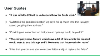 User Quotes
● “It was initially diﬃcult to understand how the ﬁelds work.”
● “Autoﬁlling the company location will save me so much time that I usually
spend googling their address.”
● “Providing an instruction tab that you can open up would help a lot.”
● “The company news feature would save a lot of time and is the reason I
would want to use this app, so I’d like to see that improved a bit more.”
● “I like that you can use your own cover letter and just replace the ﬁelds.”
 