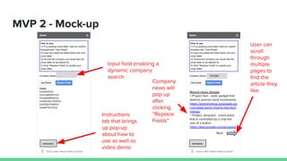 MVP 2 - Mock-up
Instructions
Input ﬁeld enabling a
dynamic company
search
Instructions
Recent news: Google
> Project Soli - radar gadget that
detects precise hand movements
https://www.theloop.ca/google-jus
t-unveiled-some-insane-new-tech
nology/
> Project Jacquard - smart jeans
that is controlled by a chip the
size of a button
https://atap.google.com/jacquard/
Google
Instructions
tab that brings
up pop-up
about how to
use as well as
video demo
Next
Company
news will
pop up
after
clicking
“Replace
Fields”
User can
scroll
through
multiple
pages to
ﬁnd the
article they
like
 