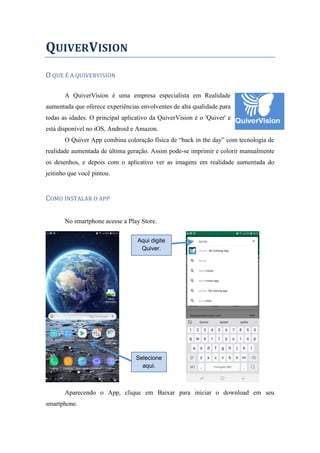 QUIVERVISION
O QUE É A QUIVERVISION
A QuiverVision é uma empresa especialista em Realidade
aumentada que oferece experiências envolventes de alta qualidade para
todas as idades. O principal aplicativo da QuiverVision é o 'Quiver' e
está disponível no iOS, Android e Amazon.
O Quiver App combina coloração física de “back in the day” com tecnologia de
realidade aumentada de última geração. Assim pode-se imprimir e colorir manualmente
os desenhos, e depois com o aplicativo ver as imagens em realidade aumentada do
jeitinho que você pintou.
COMO INSTALAR O APP
No smartphone acesse a Play Store.
Aparecendo o App, clique em Baixar para iniciar o download em seu
smartphone.
Selecione
aqui.
Aqui digite
Quiver.
 