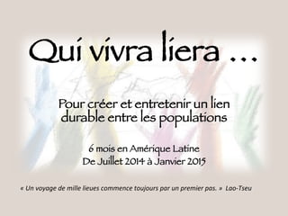 Qui vivra liera …
Pour créer et entretenir un lien
durable entre les populations

6 mois en Amérique Latine
De Juillet 2014 à Janvier 2015
«"Un"voyage"de"mille"lieues"commence"toujours"par"un"premier"pas."»""Lao9Tseu""
 