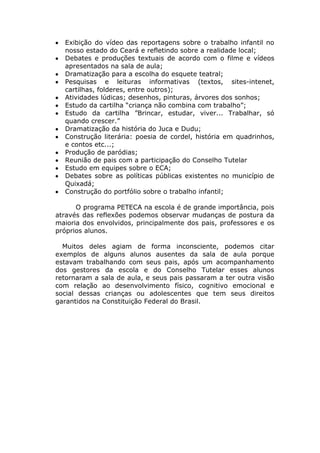 Exibição do vídeo das reportagens sobre o trabalho infantil no
  nosso estado do Ceará e refletindo sobre a realidade local;
  Debates e produções textuais de acordo com o filme e vídeos
  apresentados na sala de aula;
  Dramatização para a escolha do esquete teatral;
  Pesquisas e leituras informativas (textos, sites-intenet,
  cartilhas, folderes, entre outros);
  Atividades lúdicas; desenhos, pinturas, árvores dos sonhos;
  Estudo da cartilha “criança não combina com trabalho”;
  Estudo da cartilha ”Brincar, estudar, viver... Trabalhar, só
  quando crescer.”
  Dramatização da história do Juca e Dudu;
  Construção literária: poesia de cordel, história em quadrinhos,
  e contos etc...;
  Produção de paródias;
  Reunião de pais com a participação do Conselho Tutelar
  Estudo em equipes sobre o ECA;
  Debates sobre as políticas públicas existentes no município de
  Quixadá;
  Construção do portfólio sobre o trabalho infantil;

      O programa PETECA na escola é de grande importância, pois
através das reflexões podemos observar mudanças de postura da
maioria dos envolvidos, principalmente dos pais, professores e os
próprios alunos.

  Muitos deles agiam de forma inconsciente, podemos citar
exemplos de alguns alunos ausentes da sala de aula porque
estavam trabalhando com seus pais, após um acompanhamento
dos gestores da escola e do Conselho Tutelar esses alunos
retornaram a sala de aula, e seus pais passaram a ter outra visão
com relação ao desenvolvimento físico, cognitivo emocional e
social dessas crianças ou adolescentes que tem seus direitos
garantidos na Constituição Federal do Brasil.
 