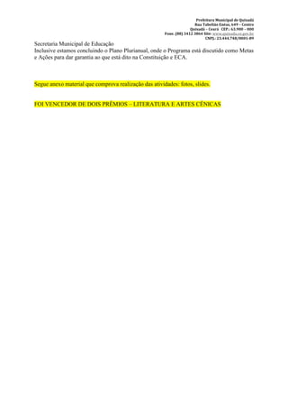 Prefeitura Municipal de Quixadá
                                                                       Rua Tabelião Enéas, 649 – Centro
                                                                     Quixadá – Ceará CEP.: 63.900 – 000
                                                       Fone. (88) 3412 3864 Site: www.quixada.ce.gov.br
                                                                             CNPJ.: 23.444.748/0001-89
Secretaria Municipal de Educação
Inclusive estamos concluindo o Plano Plurianual, onde o Programa está discutido como Metas
e Ações para dar garantia ao que está dito na Constituição e ECA.



Segue anexo material que comprova realização das atividades: fotos, slides.


FOI VENCEDOR DE DOIS PRÊMIOS – LITERATURA E ARTES CÊNICAS
 