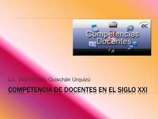 COMPETENCIA DE DOCENTES EN EL SIGLO XXI
Lic. Victor Emilio Quixchán Urquizú
 