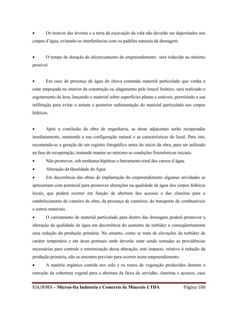 EIA/RIMA – Micron-Ita Indústria e Comercio de Minerais LTDA Página 100
 Os troncos das árvores e a terra da escavação da vala não deverão ser depositados nos
corpos d’água, evitando-se interferências com os padrões naturais de drenagem.
 O tempo de duração do alicerciamento do empreendimento será reduzido ao mínimo
possível
 Em caso de presença de água de chuva contendo material particulado que venha a
estar empoçada no interior da construção ou alagamento pelo lençol freático, será realizado o
esgotamento da área, lançando o material sobre superfícies planas e estáveis, permitindo a sua
infiltração para evitar o arraste e posterior sedimentação do material particulado aos corpos
hídricos.
 Após a conclusão da obra de engenharia, as áreas adjacentes serão recuperadas
imediatamente, mantendo a sua configuração natural e as características do local. Para isto,
recomenda-se a geração de um registro fotográfico antes do início da obra, para ser utilizado
na fase de recuperação, tentando manter ao máximo as condições fisionômicas iniciais.
 Não promover, sob nenhuma hipótese o barramento total dos cursos d`água.
 Alteração da Qualidade da Água
 Em decorrência das obras de implantação do empreendimento algumas atividades se
apresentam com potencial para promover alterações na qualidade da água dos corpos hídricos
locais, que poderá ocorrer em função da abertura dos acessos e das clareiras para o
estabelecimento do canteiro de obra; da presença de canteiros; do transporte de combustíveis
e outros materiais.
 O carreamento de material particulado para dentro das drenagens poderá promover a
alteração da qualidade da água em decorrência do aumento da turbidez e conseqüentemente
uma redução da produção primária. No entanto, como se trata de elevações da turbidez de
caráter temporário e em áreas pontuais onde deverão estar sendo tomadas as providências
necessárias para controle e minimização dessa alteração, este impacto, relativo à redução da
produção primária, não se encontra previsto para ocorrer neste empreendimento.
 A matéria orgânica contida nos solo e os restos de vegetação produzidos durante a
remoção da cobertura vegetal para a abertura da faixa de servidão, clareiras e acessos, caso
 