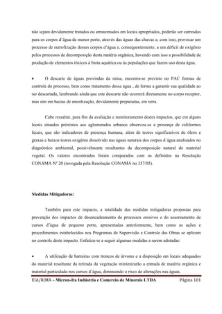 EIA/RIMA – Micron-Ita Indústria e Comercio de Minerais LTDA Página 101
não sejam devidamente tratados ou armazenados em locais apropriados, poderão ser carreados
para os corpos d’água de menor porte, através das águas das chuvas e, com isso, provocar um
processo de eutrofização desses corpos d’água e, consequentemente, a um déficit de oxigênio
pelos processos de decomposição desta matéria orgânica, havendo com isso a possibilidade de
produção de elementos tóxicos à biota aquática ou às populações que fazem uso desta água.
 O descarte de águas provindas da mina, encontra-se previsto no PAC formas de
controle do processo, bem como tratamento dessa água , de forma a garantir sua qualidade ao
ser descartada, lembrando ainda que este descarte não ocorrerá diretamente no corpo receptor,
mas sim em bacias de amortização, devidamente preparadas, em terra.
Cabe ressaltar, para fim da avaliação e monitoramento destes impactos, que em alguns
locais situados próximos aos aglomerados urbanos observou-se a presença de coliformes
fecais, que são indicadores de presença humana, além de teores significativos de óleos e
graxas e baixos teores oxigênio dissolvido nas águas naturais dos corpos d´água analisados no
diagnóstico ambiental, possivelmente resultantes da decomposição natural do material
vegetal. Os valores encontrados foram comparados com os definidos na Resolução
CONAMA Nº 20 (revogada pela Resolução CONAMA no 357/05).
Medidas Mitigadoras:
Também para este impacto, a totalidade das medidas mitigadoras propostas para
prevenção dos impactos de desencadeamento de processos erosivos e do assoreamento de
cursos d’água de pequeno porte, apresentadas anteriormente, bem como as ações e
procedimentos estabelecidos nos Programas de Supervisão e Controle das Obras se aplicam
no controle deste impacto. Enfatiza-se a seguir algumas medidas a serem adotadas:
 A utilização de barreiras com troncos de árvores e a disposição em locais adequados
do material resultante da retirada da vegetação minimizarão a entrada de matéria orgânica e
material particulado nos cursos d’água, diminuindo o risco de alterações nas águas.
 