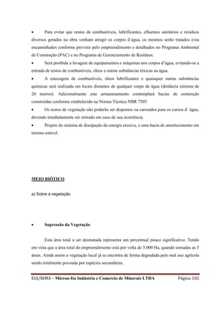 EIA/RIMA – Micron-Ita Indústria e Comercio de Minerais LTDA Página 102
 Para evitar que restos de combustíveis, lubrificantes, efluentes sanitários e resíduos
diversos gerados na obra venham atingir os corpos d`água, os mesmos serão tratados e/ou
encaminhados conforme previsto pelo empreendimento e detalhados no Programa Ambiental
de Construção (PAC) e no Programa de Gerenciamento de Resíduos.
 Será proibida a lavagem de equipamentos e máquinas nos corpos d’água, evitando-se a
entrada de restos de combustíveis, óleos e outras substâncias tóxicas na água.
 A estocagem de combustíveis, óleos lubrificantes e quaisquer outras substâncias
químicas será realizada em locais distantes de qualquer corpo de água (distância mínima de
20 metros). Adicionalmente este armazenamento contemplará bacias de contenção
construídas conforme estabelecido na Norma Técnica NBR 7505.
 Os restos de vegetação não poderão ser dispostos ou carreados para os cursos d` água,
devendo imediatamente ser retirado em caso de sua ocorrência.
 Projeto do sistema de dissipação da energia erosiva, e uma bacia de amortecimento em
terreno estável.
MEIO BIÓTICO
a) Sobre a vegetação
 Supressão da Vegetação
Esta área total a ser desmatada representa um percentual pouco significativo. Tendo
em vista que a área total do empreendimento está por volta de 5.000 Ha, quando somadas as 5
áreas. Ainda assim a vegetação local já se encontra de forma degradada pelo mal uso agrícola
sendo totalmente povoada por espécies secundárias.
 