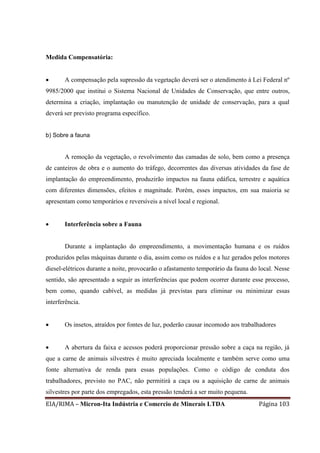 EIA/RIMA – Micron-Ita Indústria e Comercio de Minerais LTDA Página 103
Medida Compensatória:
 A compensação pela supressão da vegetação deverá ser o atendimento à Lei Federal nº
9985/2000 que institui o Sistema Nacional de Unidades de Conservação, que entre outros,
determina a criação, implantação ou manutenção de unidade de conservação, para a qual
deverá ser previsto programa específico.
b) Sobre a fauna
A remoção da vegetação, o revolvimento das camadas de solo, bem como a presença
de canteiros de obra e o aumento do tráfego, decorrentes das diversas atividades da fase de
implantação do empreendimento, produzirão impactos na fauna edáfica, terrestre e aquática
com diferentes dimensões, efeitos e magnitude. Porém, esses impactos, em sua maioria se
apresentam como temporários e reversíveis a nível local e regional.
 Interferência sobre a Fauna
Durante a implantação do empreendimento, a movimentação humana e os ruídos
produzidos pelas máquinas durante o dia, assim como os ruídos e a luz gerados pelos motores
diesel-elétricos durante a noite, provocarão o afastamento temporário da fauna do local. Nesse
sentido, são apresentado a seguir as interferências que podem ocorrer durante esse processo,
bem como, quando cabível, as medidas já previstas para eliminar ou minimizar essas
interferência.
 Os insetos, atraídos por fontes de luz, poderão causar incomodo aos trabalhadores
 A abertura da faixa e acessos poderá proporcionar pressão sobre a caça na região, já
que a carne de animais silvestres é muito apreciada localmente e também serve como uma
fonte alternativa de renda para essas populações. Como o código de conduta dos
trabalhadores, previsto no PAC, não permitirá a caça ou a aquisição de carne de animais
silvestres por parte dos empregados, esta pressão tenderá a ser muito pequena.
 