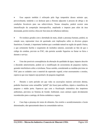 EIA/RIMA – Micron-Ita Indústria e Comercio de Minerais LTDA Página 104
 Esse aspecto também é reforçado pela fuga temporária desses animais que,
provavelmente, tenderão a se deslocar para a floresta adjacente à procura de abrigo e de
condições favoráveis para sua sobrevivência. Nessas situações, poderá ocorrer uma
intensificação da competição interespecifica, ampliando o impacto para além da área
desmatada, porém restrita a faixa de 1km (área de influência indireta).
 Os resíduos gerados com a derrubada da mata, aliado a presença humana, poderá, na
estação seca, representar risco de queimada com implicações sobre os diversos grupos
faunísticos. Contudo, é importante lembrar que a umidade natural na região do apodi é baixa,
o que certamente facilita o surgimento de incêndios naturais, associado ao fato de que o
código de conduta, previsto no PAC, não permite acender fogueiras ou fumar na faixa e
durante o serviço.
 Uma das possíveis conseqüências da alteração da qualidade da água, impacto descrito
e discutido anteriormente, poderá ser a modificação do ecossistema de pequenos riachos,
gerando interferência sobre a ictiofauna. Nesse sentido, considerando as medidas previstas no
PAC para os cuidados com o material da supressão vegetal, evitar assoreamento e erosões,
espera-se que esse impacto seja pontual e de pequena magnitude.
 Durante o curto período em que valas ou escavações maiores estiverem abertas,
poderão funcionar como armadilha “pitfall” (de fosso) para anfíbios, répteis e mamíferos de
pequeno e médio porte. Espera-se que com a fiscalização sistemática dos inspetores
ambientais, previstos no Sistema de Gestão Ambiental, esses animais sejam devidamente
reconduzidos para a caatinga, de forma cuidadosa e segura.
 Caso haja a presença de restos de alimento, fica restrito o acondicionamento a locais
determinados, não apresentando danos às comunidades nativas.
 