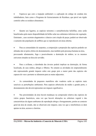 EIA/RIMA – Micron-Ita Indústria e Comercio de Minerais LTDA Página 105
 Espera-se que com a inspeção ambiental e a aplicação do código de conduta dos
trabalhadores, bem como o Programa de Gerenciamento de Resíduos, que prevê um rígido
controle sobre os resíduos alimentares.
 Quanto aos lagartos, as espécies terrestres e semiarborícolas heliófilas, estes serão
beneficiados pela maior disponibilidade de brilho solar nos substratos inferiores da vegetação.
Entretanto , caso ocorram alagamentos e charcos com criação de poças, poderá ser observado
o aumento das populações de anfíbios que se reproduzem em áreas abertas.
 Para as comunidades de serpentes, a composição e proporção das espécies poderão ser
afetadas não só pelos efeitos do desmatamento, mas também pela presença humana na área,
provocando afastamento, fuga e possivelmente a destruição de ninhos, se os mesmos
estiverem situados na faixa de servidão.
 Para a avifauna, a derrubada das árvores poderá implicar na destruição, de forma
localizada, de seus ninhos, abrigos e filhotes. No entanto as atividades do empreendimento
não representarão grande impacto sobre este grupo pois a maior parte das espécies são
capazes de voar e portanto se afastarem para as matas adjacentes.
 As comunidades de pequenos mamíferos não voadores serão as espécies mais
sensíveis as perturbações ambientais. Para espécies arborícolas de médio e grande porte, o
desmatamento não deverá representar um impacto significativo.
 Nas proximidades da área haverá mudanças na composição relativa das espécies de
vários grupos faunísticos, uma vez que haverá alterações na cobertura vegetal e das
características de alguns ambientes de reprodução abrigo e forrageamento, porém no contexto
geral da área de estudo, não se observará este impacto, uma vez que a interferência se dará
apenas na área, acessos e clareiras.
 