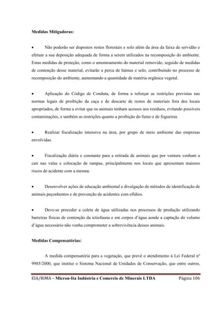 EIA/RIMA – Micron-Ita Indústria e Comercio de Minerais LTDA Página 106
Medidas Mitigadoras:
 Não poderão ser dispostos restos florestais e solo além da área da faixa de servidão e
efetuar a sua deposição adequada de forma a serem utilizados na recomposição do ambiente.
Estas medidas de proteção, como o amontoamento do material removido, seguido de medidas
de contenção desse material, evitarão a perca de húmus e solo, contribuindo no processo de
recomposição do ambiente, aumentando a quantidade de matéria orgânica vegetal.
 Aplicação do Código de Conduta, de forma a reforçar as restrições previstas nas
normas legais de proibição da caça e de descarte de restos de materiais fora dos locais
apropriados, de forma a evitar que os animais tenham acessos aos resíduos, evitando possíveis
contaminações, e também as restrições quanto a proibição do fumo e de fogueiras.
 Realizar fiscalização intensiva na área, por grupo de meio ambiente das empresas
envolvidas.
 Fiscalização diária e constante para a retirada de animais que por ventura venham a
cair nas valas e colocação de rampas, principalmente nos locais que apresentam maiores
riscos de acidente com a mesma.
 Desenvolver ações de educação ambiental e divulgação de métodos de identificação de
animais peçonhentos e de prevenção de acidentes com ofídios.
 Deve-se proceder a coleta de água utilizadas nos processos de produção utilizando
barreiras físicas de contenção da ictiofauna e em corpos d’água aonde a captação do volume
d’água necessário não venha comprometer a sobrevivência desses animais.
Medidas Compensatórias:
A medida compensatória para a vegetação, que prevê o atendimento à Lei Federal nº
9985/2000, que institui o Sistema Nacional de Unidades de Conservação, que entre outros,
 