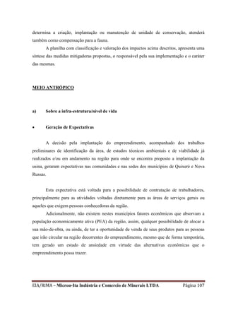 EIA/RIMA – Micron-Ita Indústria e Comercio de Minerais LTDA Página 107
determina a criação, implantação ou manutenção de unidade de conservação, atenderá
também como compensação para a fauna.
A planilha com classificação e valoração dos impactos acima descritos, apresenta uma
síntese das medidas mitigadoras propostas, o responsável pela sua implementação e o caráter
das mesmas.
MEIO ANTRÓPICO
a) Sobre a infra-estrutura/nível de vida
 Geração de Expectativas
A decisão pela implantação do empreendimento, acompanhado dos trabalhos
preliminares de identificação da área, de estudos técnicos ambientais e de viabilidade já
realizados e/ou em andamento na região para onde se encontra proposto a implantação da
usina, geraram expectativas nas comunidades e nas sedes dos municípios de Quixeré e Nova
Russas.
Esta expectativa está voltada para a possibilidade de contratação de trabalhadores,
principalmente para as atividades voltadas diretamente para as áreas de serviços gerais ou
aqueles que exigem pessoas conhecedoras da região.
Adicionalmente, não existem nestes municípios fatores econômicos que absorvam a
população economicamente ativa (PEA) da região, assim, qualquer possibilidade de alocar a
sua mão-de-obra, ou ainda, de ter a oportunidade de venda de seus produtos para as pessoas
que irão circular na região decorrentes do empreendimento, mesmo que de forma temporária,
tem gerado um estado de ansiedade em virtude das alternativas econômicas que o
empreendimento possa trazer.
 