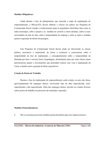 EIA/RIMA – Micron-Ita Indústria e Comercio de Minerais LTDA Página 108
Medidas Mitigadoras:
Ainda durante a fase de planejamento, que antecede a etapa de implantação do
empreendimento, a Micron-ITA deverá elaborar e colocar em prática um Programa de
Comunicação Social visando o esclarecimento junto às populações ribeirinhas, bem como as
sedes municipais, sobre o projeto e as medidas de controle a serem adotadas, sobre as reais
necessidades de mão de obra, sobre a temporalidade do emprego e sobre as ações e medidas
quanto a aquisição do direito de passagem.
Este Programa de Comunicação Social deverá ainda ser direcionado as classes
política, associativa e empresarial, de forma a esclarecer e conscientizar sobre a
temporalidade da fase de implantação, e conseqüentemente sobre a temporalidade da
demanda por bens e serviços (lazer, hospedagem, alimentação), para que estas classes sejam
parcimoniosas quanto a investimentos que pretendam realizar com vista a implantação da
Usina, evitando assim a geração de falsas expectativas.
Criação de Postos de Trabalho
Durante a fase de implantação do empreendimento serão criados, no pico das obras,
aproximadamente 60 empregos diretos, envolvendo mão de obra especializada, semi-
especializada e não especializada. Além dos empregos diretos, deverão ser criados diversos
outros postos de trabalho nos processos de instalação e operação.
Medidas Potencializadoras:
 Não se encontram previstas medidas potencializadoras para este impacto positivo.
 