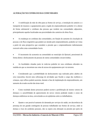 EIA/RIMA – Micron-Ita Indústria e Comercio de Minerais LTDA Página 109
ALTERAÇÃO NO COTIDIANO DAS COMUNIDADES
 A mobilização de mão de obra para as frentes de serviço, a instalação de canteiro e o
transporte de insumos e equipamentos para a região do empreendimento poderão vir a alterar
de forma substancial o cotidiano das pessoas que residem nas comunidades adjacentes,
principalmente aquelas localizadas nas proximidades dos canteiros de obras fixos.
 As mudanças no cotidiano das comunidades, em função do aumento de circulação de
pessoas e do fluxo migratório que poderá ser atraído pelo empreendimento, poderão ser vistas
a partir de uma perspectiva que considere a pressão que o empreendimento indiretamente
exercerá sobre estas comunidades locais.
 O incremento da economia na comunidade no município de Quixeré, pressionará de
forma direta o deslocamento de pessoas de outras comunidades circunvizinhas.
 As localidades situadas junto às rodovias poderão ter seus cotidianos alterados na
medida em que se encontram nas rotas de acesso de equipamentos por via terrestre.
 Considerando que a probabilidade de deslocamento seja realizada pelos adultos do
sexo masculino, haverá uma sobrecarga de atividades que ficarão a cargo das mulheres e
crianças, cujo reflexo poderá acarretar, durante a fase de implantação do empreendimento, um
aumento da evasão escolar das áreas rural.
 Como resultado destes processos poderá ocorrer a proliferação de insetos vetores de
doenças e a possibilidade de aparecimento de novos vetores podendo mudar o status de
doenças endêmicas na área, convertendo-as em epidemias entre os trabalhadores.
 Quanto a um possível aumento de demanda por serviços de saúde, em decorrência da
presença de um grande contingente de pessoas trabalhando nas frentes de serviço, onde se
destaca o risco de acidentes pessoais, não se espera esta alteração ou pressão por parte do
 