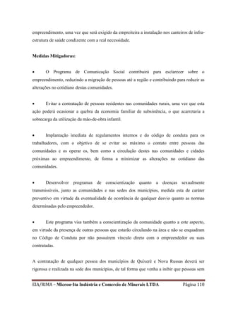EIA/RIMA – Micron-Ita Indústria e Comercio de Minerais LTDA Página 110
empreendimento, uma vez que será exigido da empreiteira a instalação nos canteiros de infra-
estrutura de saúde condizente com a real necessidade.
Medidas Mitigadoras:
 O Programa de Comunicação Social contribuirá para esclarecer sobre o
empreendimento, reduzindo a migração de pessoas até a região e contribuindo para reduzir as
alterações no cotidiano destas comunidades.
 Evitar a contratação de pessoas residentes nas comunidades rurais, uma vez que esta
ação poderá ocasionar a quebra da economia familiar de subsistência, o que acarretaria a
sobrecarga da utilização da mão-de-obra infantil.
 Implantação imediata de regulamentos internos e do código de conduta para os
trabalhadores, com o objetivo de se evitar ao máximo o contato entre pessoas das
comunidades e os operar os, bem como a circulação destes nas comunidades e cidades
próximas ao empreendimento, de forma a minimizar as alterações no cotidiano das
comunidades.
 Desenvolver programas de conscientização quanto a doenças sexualmente
transmissíveis, junto as comunidades e nas sedes dos municípios, medida esta de caráter
preventivo em virtude da eventualidade de ocorrência de qualquer desvio quanto as normas
determinadas pelo empreendedor.
 Este programa visa também a conscientização da comunidade quanto a este aspecto,
em virtude da presença de outras pessoas que estarão circulando na área e não se enquadram
no Código de Conduta por não possuírem vínculo direto com o empreendedor ou suas
contratadas.
A contratação de qualquer pessoa dos municípios de Quixeré e Nova Russas deverá ser
rigorosa e realizada na sede dos municípios, de tal forma que venha a inibir que pessoas sem
 