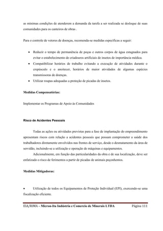EIA/RIMA – Micron-Ita Indústria e Comercio de Minerais LTDA Página 111
as mínimas condições de atenderem a demanda da tarefa a ser realizada se desloque de suas
comunidades para os canteiros de obras .
Para o controle de vetores de doenças, recomenda-se medidas específicas a seguir:
 Reduzir o tempo de permanência de poças e outros corpos de água estagnados para
evitar o estabelecimento de criadouros artificiais de insetos de importância médica.
 Compatibilizar horários de trabalho evitando a execução de atividades durante o
crepúsculo e o anoitecer, horários de maior atividades de algumas espécies
transmissoras de doenças.
 Utilizar roupas adequadas a proteção de picadas de insetos.
Medidas Compensatórias:
Implementar os Programas de Apoio às Comunidades
Risco de Acidentes Pessoais
Todas as ações ou atividades previstas para a fase de implantação do empreendimento
apresentam riscos com relação a acidentes pessoais que possam comprometer a saúde dos
trabalhadores diretamente envolvidos nas frentes de serviço, desde o desmatamento da área de
servidão, incluindo-se a utilização e operação de máquinas e equipamentos.
Adicionalmente, em função das particularidades da obra e de sua localização, deve ser
enfatizado o risco de ferimentos a partir de picadas de animais peçonhentos.
Medidas Mitigadoras:
 Utilização de todos os Equipamentos de Proteção Individual (EPI), exercendo-se uma
fiscalização eficiente.
 