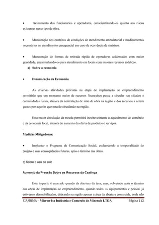 EIA/RIMA – Micron-Ita Indústria e Comercio de Minerais LTDA Página 112
 Treinamento dos funcionários e operadores, conscientizando-os quanto aos riscos
existentes neste tipo de obra.
 Manutenção nos canteiros de condições de atendimento ambulatorial e medicamentos
necessários ao atendimento emergencial em caso de ocorrência de sinistros.
 Manutenção de formas de retirada rápida de operadores acidentados com maior
gravidade, encaminhando-os para atendimento em locais com maiores recursos médicos.
a) Sobre a economia
 Dinamização da Economia
As diversas atividades previstas na etapa de implantação do empreendimento
permitirão que um montante maior de recursos financeiros passe a circular nas cidades e
comunidades rurais, através da contratação de mão de obra na região e dos recursos a serem
gastos por aqueles que estarão circulando na região.
Esta maior circulação da moeda permitirá inevitavelmente o aquecimento do comércio
e da economia local, através do aumento da oferta de produtos e serviços.
.
Medidas Mitigadoras:
 Implantar o Programa de Comunicação Social, esclarecendo a temporalidade do
projeto e suas conseqüências futuras, após o término das obras.
c) Sobre o uso do solo
Aumento da Pressão Sobre os Recursos da Caatinga
Este impacto é esperado quando da abertura da área, mas, sobretudo após o término
das obras de implantação do empreendimento, quando todos os equipamentos e pessoal já
estiverem desmobilizados, deixando na região apenas a área da aberta e construída, onde não
 