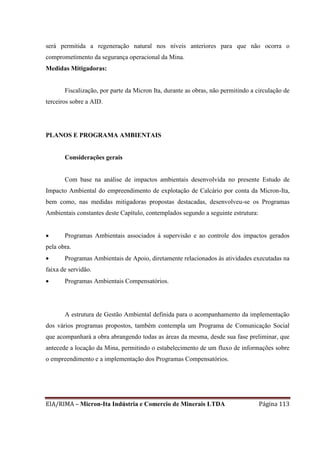 EIA/RIMA – Micron-Ita Indústria e Comercio de Minerais LTDA Página 113
será permitida a regeneração natural nos níveis anteriores para que não ocorra o
comprometimento da segurança operacional da Mina.
Medidas Mitigadoras:
Fiscalização, por parte da Micron Ita, durante as obras, não permitindo a circulação de
terceiros sobre a AID.
PLANOS E PROGRAMA AMBIENTAIS
Considerações gerais
Com base na análise de impactos ambientais desenvolvida no presente Estudo de
Impacto Ambiental do empreendimento de explotação de Calcário por conta da Micron-Ita,
bem como, nas medidas mitigadoras propostas destacadas, desenvolveu-se os Programas
Ambientais constantes deste Capítulo, contemplados segundo a seguinte estrutura:
 Programas Ambientais associados à supervisão e ao controle dos impactos gerados
pela obra.
 Programas Ambientais de Apoio, diretamente relacionados às atividades executadas na
faixa de servidão.
 Programas Ambientais Compensatórios.
A estrutura de Gestão Ambiental definida para o acompanhamento da implementação
dos vários programas propostos, também contempla um Programa de Comunicação Social
que acompanhará a obra abrangendo todas as áreas da mesma, desde sua fase preliminar, que
antecede a locação da Mina, permitindo o estabelecimento de um fluxo de informações sobre
o empreendimento e a implementação dos Programas Compensatórios.
 