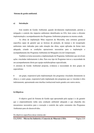 EIA/RIMA – Micron-Ita Indústria e Comercio de Minerais LTDA Página 114
Sistema de gestão ambiental.
a) Introdução
Este modelo de Gestão Ambiental, quando devidamente implementado, permite a
mitigação e controle dos impactos ambientais identificados no EIA, bem como a eficiente
implementação e acompanhamento dos Programas Ambientais propostos no mesmo estudo.
As obras de implantação Mina requererá da MicronIta, uma estrutura gerencial
específica capaz de garantir que as técnicas de proteção, de manejo e de recuperação
ambientais mais indicadas para cada situação das obras, sejam aplicadas da forma mais
adequada, criando as condições operacionais necessárias para a implantação e
acompanhamento dos Programas Ambientais de Mitigação e/ou de Compensação.
Também se torna necessária a implementação de Programas Ambientais que envolvam
ações vinculadas indiretamente à obra. Para esse tipo de Programas tem-se a necessidade de
um acompanhamento direto por equipe multidisciplinar especializada.
A estrutura de Gestão Ambiental proposta, evidencia a necessidade de dois grupos de
especialistas:
 um grupo, responsável pela implementação dos programas vinculados diretamente às
obras e, o outro grupo, responsável pela implantação dos programas que se vinculam à obra
indiretamente, apresentando uma interface institucional muito grande com outros atores.
b) Objetivos
O objetivo geral do Sistema de Gestão aqui apresentado pela equipe é o de garantir
que o empreendimento tenha uma condução ambiental adequada e que disponha dos
mecanismos necessários para a execução e controle das ações constantes dos Programas
Ambientais para ele desenvolvidos.
Os objetivos específicos desse sistema são:
 