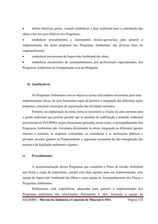 EIA/RIMA – Micron-Ita Indústria e Comercio de Minerais LTDA Página 115
 definir diretrizes gerais, visando estabelecer a base ambiental para a contratação das
obras e dos serviços relativos aos Programas;
 estabelecer procedimentos e instrumentos técnico-gerenciais, para garantir a
implementação das ações propostas nos Programas Ambientais, nas diversas fases do
empreendimento;
 estabelecer mecanismos de Supervisão Ambiental das obras;
 estabelecer mecanismos de acompanhamento, por profissionais especializados, dos
Programas Ambientais de Compensação e/ou de Mitigação.
b) Justificativas
Os Programas Ambientais com os objetivos acima relacionados necessitam, para uma
implementação eficaz, de uma ferramenta capaz de permitir a integração das diferentes ações
propostas, consoante estratégias de organização das atividades inerentes.
Portanto, na implantação da mina, torna-se necessário a criação de uma estrutura para
a gestão ambiental que permita garantir que as medidas de reabilitação e proteção ambiental
preconizada no EIA/RIMA sejam eficazmente aplicadas, assim como, o acompanhamento dos
Programas Ambientais não vinculados diretamente às obras, integrando os diferentes agentes
internos e externos, as empresas contratadas, as consultoras e as instituições públicas e
privadas, possam garantir ao Empreendedor a segurança necessária da não transgressão das
normas e da legislação ambientais vigentes.
c) Procedimentos
A operacionalização desses Programas que compõem o Plano de Gestão Ambiental
que ficará a cargo da empreiteira, contará com duas equipes para sua implementação: uma
equipe de Supervisão Ambiental das Obras e outra equipe de Acompanhamento dos Planos e
Programas Ambientais.
Profissionais com experiências adequadas para garantir a implementação dos
Programas ambientais não relacionados diretamente à obra, formarão a equipe de
 