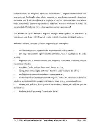 EIA/RIMA – Micron-Ita Indústria e Comercio de Minerais LTDA Página 116
acompanhamento dos Programas destacados anteriormente. O empreendimento contará com
uma equipe de fiscalização independente, composta por coordenador ambiental e inspetores
ambientais, que ficará encarregada de acompanhar a empresa contratada para execução das
obras, no sentido de garantir a implementação do Sistema de Gestão Ambiental da mina a ser
implementada. Desta forma, é proposta a seguinte estrutura organizacional:
Esse Sistema de Gestão Ambiental proposto, abrangerá todo o período de implantação a
Indústria, ou seja, desde o período de pré-obras e obras até o início da fase de pré-operação.
A Gestão Ambiental consoante o Sistema proposto deverá contemplar:
 detalhamento, quando necessário, dos programas ambientais propostos;
 elaboração das diretrizes e procedimentos ambientais, visando a contratação das obras
na mina;
 implementação e acompanhamento dos Programas Ambientais, conforme critérios
previamente definidos;
 criação do Comitê Ambiental que atuará durante as obras;
 acompanhamento das ações ambientais durante o desenvolvimento das obras;
 estabelecimento e cumprimento das normas de operação;
 estabelecimento e cumprimento de um Código de Conduta dos operários das frentes de
trabalho e apoio administrativo, em especial na convivência com as comunidades locais;
 elaboração e aplicação de Programa de Treinamento e Educação Ambiental para os
trabalhadores;
 implantação do Programa de Comunicação Social.
 