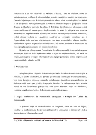 EIA/RIMA – Micron-Ita Indústria e Comercio de Minerais LTDA Página 118
comunidades e da sede municipal de Quixeré e Russas, esta irá interferir, direta ou
indiretamente, no cotidiano de tais populações, gerando expectativas quanto à sua construção.
Caso não haja um processo de informação eficiente sobre a usina e suas implicações, poderá
se ter, por parte da população abrangida, expectativas altamente negativas que poderão causar
desgaste e dificultar a execução das obras. A deficiência de informações adequadas poderá
causar problemas até mesmo para a implementação de ações de mitigação dos impactos
decorrentes do empreendimento. Portanto, um canal de informação devidamente estruturado,
poderá atenuar bastante as expectativas negativas da população, permitindo que o
Empreendedor tenha um bom relacionamento com essas comunidades, sabendo ouvi-las,
atendendo-as segundo as previsões estabelecidas e, até mesmo servindo de interlocutor de
suas aspirações/demandas junto aos organismos oficiais.
Desta forma, o Programa de Comunicação Social tem como objetivo principal repassar
informações sobre as mais importantes etapas e ações do empreendimento, nas fases de
projeto, construção e operação, estabelecendo uma ligação permanente entre o empreendedor
e as comunidades afetadas na AII.
c) Procedimentos
A implantação do Programa de Comunicação Social deverá ser feita em duas etapas: a
primeira, de caráter informativo, no período que antecede a instalação do empreendimento,
bem como durante as obras, e, a segunda, voltada para a inserção do empreendimento na
dinâmica social local, após o início da operação da usina. Em cada uma das fases, há mais
ênfase em um determinado público-alvo, bem como diferentes níveis de informação,
conforme procedimentos básicos do Programa, apresentados a seguir.
1ª etapa: Identificação do Público-alvo, Divulgação e Criação dos Canais de
Comunicação
A primeira etapa de desenvolvimento do Programa, ainda em fase de projeto,
constitui- se na identificação dos diversos públicos-alvo. Consideram-se públicos-alvo toda a
população em nível estadual/regional.
 