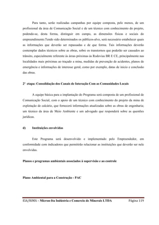 EIA/RIMA – Micron-Ita Indústria e Comercio de Minerais LTDA Página 119
Para tanto, serão realizadas campanhas por equipe composta, pelo menos, de um
profissional da área de Comunicação Social e de um técnico com conhecimento do projeto,
podendo-se, desta forma, distinguir em campo, as dimensões físicas e sociais do
empreendimento.Tendo sido determinados os públicos-alvo, será necessário estabelecer quais
as informações que deverão ser repassadas e de que forma. Tais informações deverão
contemplar dados técnicos sobre as obras, sobre os transtornos que poderão ser causados ao
trânsito, especialmente referente às áreas próximas às Rodovias BR E CE, principalmente nas
localidades mais próximas ao traçado a mina, medidas de prevenção de acidentes, planos de
emergência e informações de interesse geral, como por exemplo, datas de inicio e conclusão
das obras.
2ª etapa: Consolidação dos Canais de Interação Com as Comunidades Locais
A equipe básica para a implantação do Programa será composta de um profissional de
Comunicação Social, com o apoio de um técnico com conhecimento do projeto da mina de
explotação de calcário, que fornecerá informações atualizadas sobre as obras de engenharia;
um técnico da área de Meio Ambiente e um advogado que responderá sobre as questões
jurídicas.
d) Instituições envolvidas
Este Programa será desenvolvido e implementado pelo Empreendedor, em
conformidade com indicadores que permitirão relacionar as instituições que deverão ser nele
envolvidas.
Planos e programas ambientais associados à supervisão e ao controle
Plano Ambiental para a Construção - PAC
 