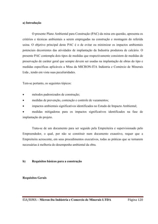 EIA/RIMA – Micron-Ita Indústria e Comercio de Minerais LTDA Página 120
a) Introdução
O presente Plano Ambiental para Construção (PAC) da mina em questão, apresenta os
critérios e técnicas ambientais a serem empregadas na construção e montagem do referida
usina. O objetivo principal deste PAC é o de evitar ou minimizar os impactos ambientais
potenciais decorrentes das atividades de implantação da Industria produtora de calcário. O
presente PAC contempla dois tipos de medidas que respectivamente consistem de medidas de
preservação de caráter geral que sempre devem ser usadas na implantação de obras do tipo e
medidas específicas aplicáveis a Mina da MICRON-ITA Indústria e Comércio de Minerais
Ltda , tendo em vista suas peculiaridades.
Tem-se portanto, os seguintes tópicos:
 métodos padronizados de construção;
 medidas de prevenção, contenção e controle de vazamentos;
 impactos ambientais significativos identificados no Estudo de Impacto Ambiental;
 medidas mitigadoras para os impactos significativos identificados na fase de
implantação do projeto.
Trata-se de um documento para ser seguido pela Empreiteira e supervisionado pelo
Empreendedor, o qual, por não se constituir num documento exaustivo, requer que a
Empreiteira acrescente, em seus procedimentos executivos, todas as práticas que se tornarem
necessárias à melhoria do desempenho ambiental da obra.
b) Requisitos básicos para a construção
Requisitos Gerais
 