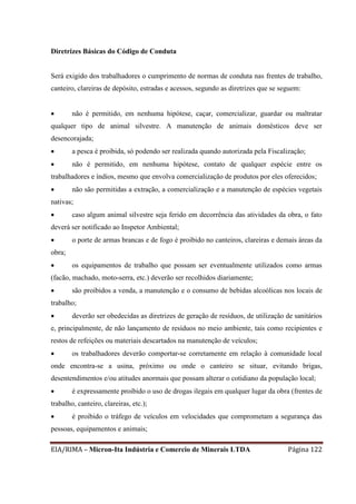 EIA/RIMA – Micron-Ita Indústria e Comercio de Minerais LTDA Página 122
Diretrizes Básicas do Código de Conduta
Será exigido dos trabalhadores o cumprimento de normas de conduta nas frentes de trabalho,
canteiro, clareiras de depósito, estradas e acessos, segundo as diretrizes que se seguem:
 não é permitido, em nenhuma hipótese, caçar, comercializar, guardar ou maltratar
qualquer tipo de animal silvestre. A manutenção de animais domésticos deve ser
desencorajada;
 a pesca é proibida, só podendo ser realizada quando autorizada pela Fiscalização;
 não é permitido, em nenhuma hipótese, contato de qualquer espécie entre os
trabalhadores e índios, mesmo que envolva comercialização de produtos por eles oferecidos;
 não são permitidas a extração, a comercialização e a manutenção de espécies vegetais
nativas;
 caso algum animal silvestre seja ferido em decorrência das atividades da obra, o fato
deverá ser notificado ao Inspetor Ambiental;
 o porte de armas brancas e de fogo é proibido no canteiros, clareiras e demais áreas da
obra;
 os equipamentos de trabalho que possam ser eventualmente utilizados como armas
(facão, machado, moto-serra, etc.) deverão ser recolhidos diariamente;
 são proibidos a venda, a manutenção e o consumo de bebidas alcoólicas nos locais de
trabalho;
 deverão ser obedecidas as diretrizes de geração de resíduos, de utilização de sanitários
e, principalmente, de não lançamento de resíduos no meio ambiente, tais como recipientes e
restos de refeições ou materiais descartados na manutenção de veículos;
 os trabalhadores deverão comportar-se corretamente em relação à comunidade local
onde encontra-se a usina, próximo ou onde o canteiro se situar, evitando brigas,
desentendimentos e/ou atitudes anormais que possam alterar o cotidiano da população local;
 é expressamente proibido o uso de drogas ilegais em qualquer lugar da obra (frentes de
trabalho, canteiro, clareiras, etc.);
 é proibido o tráfego de veículos em velocidades que comprometam a segurança das
pessoas, equipamentos e animais;
 