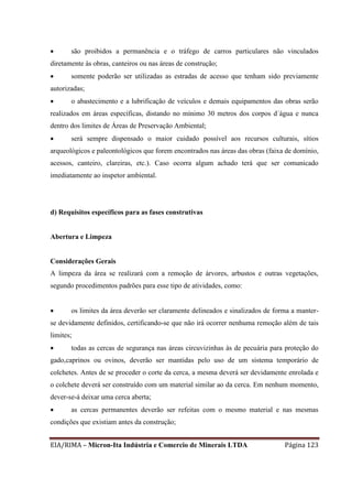 EIA/RIMA – Micron-Ita Indústria e Comercio de Minerais LTDA Página 123
 são proibidos a permanência e o tráfego de carros particulares não vinculados
diretamente às obras, canteiros ou nas áreas de construção;
 somente poderão ser utilizadas as estradas de acesso que tenham sido previamente
autorizadas;
 o abastecimento e a lubrificação de veículos e demais equipamentos das obras serão
realizados em áreas específicas, distando no mínimo 30 metros dos corpos d´água e nunca
dentro dos limites de Áreas de Preservação Ambiental;
 será sempre dispensado o maior cuidado possível aos recursos culturais, sítios
arqueológicos e paleontológicos que forem encontrados nas áreas das obras (faixa de domínio,
acessos, canteiro, clareiras, etc.). Caso ocorra algum achado terá que ser comunicado
imediatamente ao inspetor ambiental.
d) Requisitos específicos para as fases construtivas
Abertura e Limpeza
Considerações Gerais
A limpeza da área se realizará com a remoção de árvores, arbustos e outras vegetações,
segundo procedimentos padrões para esse tipo de atividades, como:
 os limites da área deverão ser claramente delineados e sinalizados de forma a manter-
se devidamente definidos, certificando-se que não irá ocorrer nenhuma remoção além de tais
limites;
 todas as cercas de segurança nas áreas circuvizinhas às de pecuária para proteção do
gado,caprinos ou ovinos, deverão ser mantidas pelo uso de um sistema temporário de
colchetes. Antes de se proceder o corte da cerca, a mesma deverá ser devidamente enrolada e
o colchete deverá ser construído com um material similar ao da cerca. Em nenhum momento,
dever-se-á deixar uma cerca aberta;
 as cercas permanentes deverão ser refeitas com o mesmo material e nas mesmas
condições que existiam antes da construção;
 