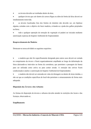 EIA/RIMA – Micron-Ita Indústria e Comercio de Minerais LTDA Página 124
 as árvores deverão ser tombadas dentro da área;
 qualquer árvore que cair dentro de cursos d'água ou além do limite da faixa deverá ser
imediatamente removida;
 as árvores localizadas fora dos limites do domínio não deverão ser, em hipótese
alguma, cortadas com o objetivo de fazer madeira, evitando-se a poda dos galhos projetados
na faixa;
 toda e qualquer operação de remoção de vegetação só poderá ser iniciada mediante
autorização expressa do Inspetor Ambiental do Empreendedor.
Reaproveitamento da Madeira
Destacam-se nessa atividade os seguintes requisitos:
 a madeira que não for especificamente designada para outros usos deverá ser cortada
no comprimento da árvore e ficará organizadamente empilhada ao longo da delimitação da
faixa (deixando-se intervalos na forma de corredores, que permitam a passagem da fauna)
para ser utilizada como estiva ou para conter erosão. A remoção das estivas ficará
condicionada à analise e autorização do Inspetor Ambiental do Empreendedor;
 a madeira não deverá ser estocada em valas de drenagem ou dentro de áreas úmidas, a
não ser que as condições especificas do local não permitam o armazenamento de forma mais
adequada.
Disposição das Árvores e dos Arbustos
As formas de disposição de árvores e arbustos deverão atender às restrições dos locais e das
licenças, observando-se.
Empilhamento
 