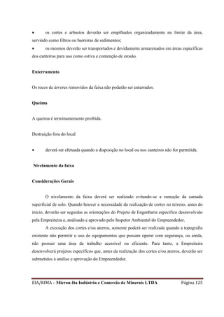 EIA/RIMA – Micron-Ita Indústria e Comercio de Minerais LTDA Página 125
 os cortes e arbustos deverão ser empilhados organizadamente no limite da área,
servindo como filtros ou barreiras de sedimentos;
 os mesmos deverão ser transportados e devidamente armazenados em áreas específicas
dos canteiros para uso como estiva e contenção de erosão.
Enterramento
Os tocos de árvores removidos da faixa não poderão ser enterrados.
Queima
A queima é terminantemente proibida.
Destruição fora do local
 deverá ser efetuada quando a disposição no local ou nos canteiros não for permitida.
Nivelamento da faixa
Considerações Gerais
O nivelamento da faixa deverá ser realizado evitando-se a remoção da camada
superficial de solo. Quando houver a necessidade da realização de cortes no terreno, antes do
início, deverão ser seguidas as orientações do Projeto de Engenharia específico desenvolvido
pela Empreiteira e, analisado e aprovado pelo Inspetor Ambiental do Empreendedor.
A execução dos cortes e/ou aterros, somente poderá ser realizada quando a topografia
existente não permitir o uso de equipamentos que possam operar com segurança, ou ainda,
não possuir uma área de trabalho acessível ou eficiente. Para tanto, a Empreiteira
desenvolverá projetos específicos que, antes da realização dos cortes e/ou aterros, deverão ser
submetidos à análise e aprovação do Empreendedor.
 