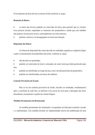 EIA/RIMA – Micron-Ita Indústria e Comercio de Minerais LTDA Página 126
O nivelamento da faixa deverá ser desenvolvido conforme se segue:
Remoção de Raízes
 as raízes das árvores poderão ser removidas da faixa, para permitir que os veículos
leves possam circular, respeitados os interesses dos proprietários e desde que esse trabalho
não propicie um processo erosivo, principalmente em solos arenosos.
 poderão, inclusive, ser desagregadas no local sem remoção.
Disposição das Raízes
As formas de disposição das raízes deverão ser realizadas segundo as exigências legais
e após o consentimento do proprietário das terras, conforme se segue:
 não deverão ser queimadas;
 poderão ser removidas do local e colocadas em outro local que tenha permissão para
isto;
 poderão ser distribuídas ao longo da área, com a devida permissão do proprietário;
 poderão ser transformadas em lascas de madeiras.
Controle Provisório da Erosão
Para se ter um controle provisório da erosão, deverão ser instaladas, imediatamente
após a conclusão de cada fase, as barreiras e/ou curvas de nível para a drenagem das áreas
descobertas, (escoamento e quebra do volume d'água).
Medidas Permanentes de Restauração
As medidas permanentes de restauração e revegetação servirão para controlar a erosão
e a sedimentação. Tais medidas deverão ser implementadas através da estabilização de uma
 
