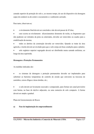 EIA/RIMA – Micron-Ita Indústria e Comercio de Minerais LTDA Página 127
camada superior de proteção do solo e, ao mesmo tempo, do uso de dispositivo de drenagem
capaz de conduzir ou de conter o escoamento e o sedimento carreado.
Para tanto, observam-se:
 o nivelamento final deverá ser concluído e não deverá passar de 45 dias;
 caso ocorra no nivelamento alicerciamentoo desmonte de rocha, os fragmentos que
não puderem ser retirados da pista ou enterrados, deverão ser removidos ou usados para a
estabilização da mesma;
 todos os detritos da construção deverão ser removidos. Quando se tratar de área
agrícola, o trecho deverá ser nivelado para que o solo esteja em boas condições para o plantio;
 solo orgânico superior segregado deverá ser distribuído numa camada uniforme, ao
longo da área suprimida.
Drenagens e Proteções Permanentes
As medidas indicadas são:
 os sistemas de drenagem e proteção permanentes deverão ser implantados para
substituir as barreiras temporárias de controle de erosão que estiverem na travessia de
caminhos, cursos d'água e áreas úmidas, etc.;
 o solo deverá ser levemente escavado e compactado, para formar um canal provisório
com berma, na base do declive adjacente, ou uma cumeeira de solo compacto. A berma
deverá ser ampla e gradual.
Plano de Gerenciamento de Riscos
a) Fase de implantação do empreendimento
 