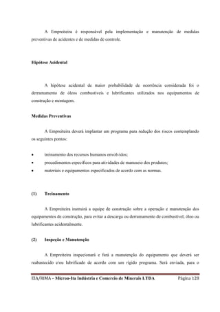 EIA/RIMA – Micron-Ita Indústria e Comercio de Minerais LTDA Página 128
A Empreiteira é responsável pela implementação e manutenção de medidas
preventivas de acidentes e de medidas de controle.
Hipótese Acidental
A hipótese acidental de maior probabilidade de ocorrência considerada foi o
derramamento de óleos combustíveis e lubrificantes utilizados nos equipamentos de
construção e montagem.
Medidas Preventivas
A Empreiteira deverá implantar um programa para redução dos riscos contemplando
os seguintes pontos:
 treinamento dos recursos humanos envolvidos;
 procedimentos específicos para atividades de manuseio dos produtos;
 materiais e equipamentos especificados de acordo com as normas.
(1) Treinamento
A Empreiteira instruirá a equipe de construção sobre a operação e manutenção dos
equipamentos de construção, para evitar a descarga ou derramamento de combustível, óleo ou
lubrificantes acidentalmente.
(2) Inspeção e Manutenção
A Empreiteira inspecionará e fará a manutenção do equipamento que deverá ser
reabastecido e/ou lubrificado de acordo com um rígido programa. Será enviada, para o
 