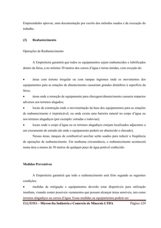 EIA/RIMA – Micron-Ita Indústria e Comercio de Minerais LTDA Página 129
Empreendedor aprovar, uma documentação por escrito dos métodos usados e da execução do
trabalho.
(3) Reabastecimento
Operações de Reabastecimento
A Empreiteira garantirá que todos os equipamentos sejam reabastecidos e lubrificados
dentro da faixa, a no mínimo 30 metros dos cursos d’água e terras úmidas, com exceção de:
 áreas com terreno irregular ou com rampas íngremes onde os movimentos dos
equipamentos para as estações de abastecimento causariam grandes distúrbios à superfície da
faixa;
 áreas onde a remoção de equipamento para checagem/abastecimento causaria impactos
adversos aos terrenos alagados;
 locais de construção onde a movimentação da base dos equipamentos para as estações
de reabastecimento é impraticável, ou onde exista uma barreira natural no corpo d’água ou
nos terrenos alagadiços (por exemplo: estradas e rodovias);
 locais onde o corpo d’água ou os terrenos alagadiços estejam localizados adjacentes a
um cruzamento de estrada (de onde o equipamento poderá ser abastecido e checado);
Nessas áreas, tanques de combustível auxiliar serão usados para reduzir a freqüência
de operações de reabastecimento. Em nenhuma circunstância, o reabastecimento acontecerá
numa área a menos de 30 metros de qualquer poço de água potável conhecido.
Medidas Preventivas
A Empreiteira garantirá que todo o reabastecimento será feito segundo as seguintes
condições:
 medidas de mitigação e equipamentos deverão estar disponíveis para utilização
imediata, visando conter possíveis vazamentos que possam alcançar áreas sensíveis, tais como
terrenos alagadiços ou cursos d’água. Essas medidas ou equipamentos podem ser:
 
