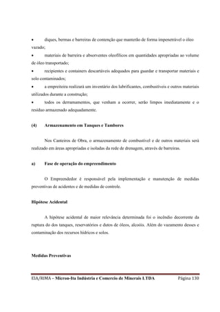 EIA/RIMA – Micron-Ita Indústria e Comercio de Minerais LTDA Página 130
 diques, bermas e barreiras de contenção que manterão de forma impenetrável o óleo
vazado;
 materiais de barreira e absorventes oleofílicos em quantidades apropriadas ao volume
de óleo transportado;
 recipientes e containers descartáveis adequados para guardar e transportar materiais e
solo contaminados;
 a empreiteira realizará um inventário dos lubrificantes, combustíveis e outros materiais
utilizados durante a construção;
 todos os derramamentos, que venham a ocorrer, serão limpos imediatamente e o
resíduo armazenado adequadamente.
(4) Armazenamento em Tanques e Tambores
Nos Canteiros de Obra, o armazenamento de combustível e de outros materiais será
realizado em áreas apropriadas e isoladas da rede de drenagem, através de barreiras.
a) Fase de operação do empreendimento
O Empreendedor é responsável pela implementação e manutenção de medidas
preventivas de acidentes e de medidas de controle.
Hipótese Acidental
A hipótese acidental de maior relevância determinada foi o incêndio decorrente da
ruptura do dos tanques, reservatórios e dutos de óleos, alcoóis. Além do vazamento desses e
contaminação dos recursos hídricos e solos.
Medidas Preventivas
 
