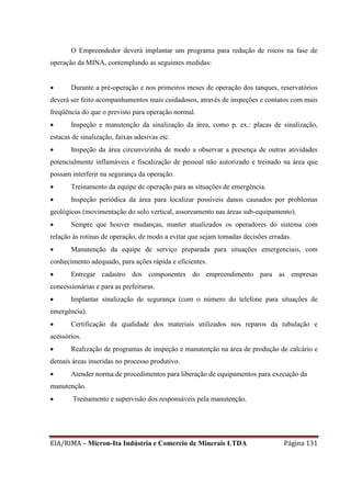 EIA/RIMA – Micron-Ita Indústria e Comercio de Minerais LTDA Página 131
O Empreendedor deverá implantar um programa para redução de riscos na fase de
operação da MINA, contemplando as seguintes medidas:
 Durante a pré-operação e nos primeiros meses de operação dos tanques, reservatórios
deverá ser feito acompanhamentos mais cuidadosos, através de inspeções e contatos com mais
freqüência do que o previsto para operação normal.
 Inspeção e manutenção da sinalização da área, como p. ex.: placas de sinalização,
estacas de sinalização, faixas adesivas etc.
 Inspeção da área circunvizinha de modo a observar a presença de outras atividades
potencialmente inflamáveis e fiscalização de pessoal não autorizado e treinado na área que
possam interferir na segurança da operação.
 Treinamento da equipe de operação para as situações de emergência.
 Inspeção periódica da área para localizar possíveis danos causados por problemas
geológicos (movimentação do solo vertical, assoreamento nas áreas sub-equipamento).
 Sempre que houver mudanças, manter atualizados os operadores do sistema com
relação às rotinas de operação, de modo a evitar que sejam tomadas decisões erradas.
 Manutenção da equipe de serviço preparada para situações emergenciais, com
conhecimento adequado, para ações rápida e eficientes.
 Entregar cadastro dos componentes do empreendimento para as empresas
concessionárias e para as prefeituras.
 Implantar sinalização de segurança (com o número do telefone para situações de
emergência).
 Certificação da qualidade dos materiais utilizados nos reparos da tubulação e
acessórios.
 Realização de programas de inspeção e manutenção na área de produção de calcário e
demais áreas inseridas no processo produtivo.
 Atender norma de procedimentos para liberação de equipamentos para execução da
manutenção.
 Treinamento e supervisão dos responsáveis pela manutenção.
 