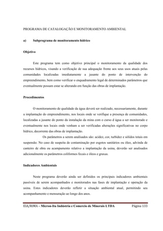 EIA/RIMA – Micron-Ita Indústria e Comercio de Minerais LTDA Página 133
PROGRAMA DE CATALOGAÇÃO E MONITORAMENTO AMBIENTAL
a) Subprograma de monitoramento hídrico
Objetivo
Este programa tem como objetivo principal o monitoramento da qualidade dos
recursos hídricos, visando a verificação de sua adequação frente aos seus usos atuais pelas
comunidades localizadas imediatamente a jusante do ponto de intervenção do
empreendimento, bem como verificar o enquadramento legal de determinados parâmetros que
eventualmente possam estar se alterando em função das obras de implantação.
Procedimentos
O monitoramento de qualidade da água deverá ser realizado, necessariamente, durante
a implantação do empreendimento, nos locais onde se verifique a presença de comunidades,
localizadas a jusante do ponto da instalação da mina com o curso d água a ser monitorado e
eventualmente nos locais onde venham a ser verificadas alterações significativas no corpo
hídrico, decorrente das obras de implantação.
Os parâmetros a serem analisados são: acidez, cor, turbidez e sólidos totais em
suspensão. No caso de suspeita de contaminação por esgotos sanitários ou óleo, advinda de
canteiro de obra ou acampamento relativo a implantação da usina, deverão ser analisados
adicionalmente os parâmetros coliformes fecais e óleos e graxas.
Indicadores Ambientais
Neste programa deverão ainda ser definidos os principais indicadores ambientais
passíveis de serem acompanhados e monitorados nas fases de implantação e operação da
usina. Estes indicadores deverão refletir a situação ambiental atual, permitindo seu
acompanhamento e mensuração ao longo dos anos.
 