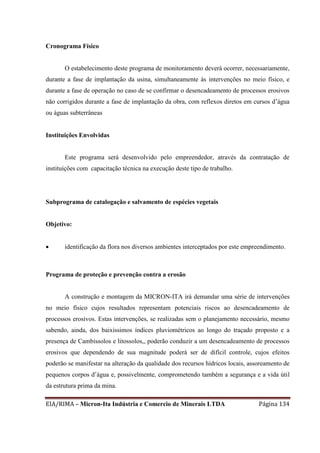 EIA/RIMA – Micron-Ita Indústria e Comercio de Minerais LTDA Página 134
Cronograma Físico
O estabelecimento deste programa de monitoramento deverá ocorrer, necessariamente,
durante a fase de implantação da usina, simultaneamente às intervenções no meio físico, e
durante a fase de operação no caso de se confirmar o desencadeamento de processos erosivos
não corrigidos durante a fase de implantação da obra, com reflexos diretos em cursos d’água
ou águas subterrâneas
Instituições Envolvidas
Este programa será desenvolvido pelo empreendedor, através da contratação de
instituições com capacitação técnica na execução deste tipo de trabalho.
Subprograma de catalogação e salvamento de espécies vegetais
Objetivo:
 identificação da flora nos diversos ambientes interceptados por este empreendimento.
Programa de proteção e prevenção contra a erosão
A construção e montagem da MICRON-ITA irá demandar uma série de intervenções
no meio físico cujos resultados representam potenciais riscos ao desencadeamento de
processos erosivos. Estas intervenções, se realizadas sem o planejamento necessário, mesmo
sabendo, ainda, dos baixíssimos índices pluviométricos ao longo do traçado proposto e a
presença de Cambissolos e litossolos,, poderão conduzir a um desencadeamento de processos
erosivos que dependendo de sua magnitude poderá ser de difícil controle, cujos efeitos
poderão se manifestar na alteração da qualidade dos recursos hídricos locais, assoreamento de
pequenos corpos d’água e, possivelmente, comprometendo também a segurança e a vida útil
da estrutura prima da mina.
 