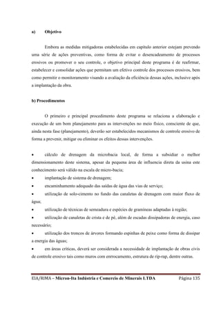 EIA/RIMA – Micron-Ita Indústria e Comercio de Minerais LTDA Página 135
a) Objetivo
Embora as medidas mitigadoras estabelecidas em capítulo anterior estejam prevendo
uma série de ações preventivas, como forma de evitar o desencadeamento de processos
erosivos ou promover o seu controle, o objetivo principal deste programa é de reafirmar,
estabelecer e consolidar ações que permitam um efetivo controle dos processos erosivos, bem
como permitir o monitoramento visando a avaliação da eficiência dessas ações, inclusive após
a implantação da obra.
b) Procedimentos
O primeiro e principal procedimento deste programa se relaciona a elaboração e
execução de um bom planejamento para as intervenções no meio físico, consciente de que,
ainda nesta fase (planejamento), deverão ser estabelecidos mecanismos de controle erosivo de
forma a prevenir, mitigar ou eliminar os efeitos dessas intervenções.
 cálculo de drenagem da microbacia local, de forma a subsidiar o melhor
dimensionamento deste sistema, apesar da pequena área de influencia direta da usina este
conhecimento será válido na escala de micro-bacia;
 implantação de sistema de drenagem;
 encaminhamento adequado das saídas de água das vias de serviço;
 utilização de solo-cimento no fundo das canaletas de drenagem com maior fluxo de
água;
 utilização de técnicas de semeadura e espécies de gramíneas adaptadas à região;
 utilização de canaletas de crista e de pé, além de escadas dissipadoras de energia, caso
necessário;
 utilização dos troncos de árvores formando espinhas de peixe como forma de dissipar
a energia das águas;
 em áreas críticas, deverá ser considerada a necessidade de implantação de obras civis
de controle erosivo tais como muros com enrrocamento, estrutura de rip-rap, dentre outras.
 