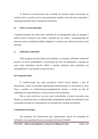 EIA/RIMA – Micron-Ita Indústria e Comercio de Minerais LTDA Página 136
As formas de monitoramento para avaliação da eficiência destes mecanismos de
controle erosivo, deverão envolver uma permanente inspeção visual das áreas revegetadas e
manutenção periódica destes instrumentos de controle.
b) Metas a serem alcançadas
O presente programa tem como meta a definição de um planejamento capaz de assegurar a
melhor técnica construtiva com relação a proteção do solo contra o desencadeamento de
processos erosivos, propondo medidas mitigadoras e corretivas que venham de encontro a esta
premissa.
c) Indicadores ambientais
Neste programa deverão ainda serem definidos os principais indicadores ambientais
passíveis de serem acompanhados e monitorados nas fases de implantação e operação da
usina. Estes indicadores deverão refletir a situação ambiental atual, permitindo seu
acompanhamento e mensuração ao longo dos anos.
d) Cronograma físico
O estabelecimento das ações preventivas deverá ocorrer durante a fase de
planejamento, sendo sua execução implementada simultaneamente às intervenções no meio
físico e mantido seu monitoramento/acompanhamento durante o restante da fase de
implantação do empreendimento, e mesmo durante a fase de operação.
Para as ações corretivas, nos casos onde eventualmente se tornem necessárias suas
adoções, as mesmas deverão ser implementadas imediatamente quando da constatação de sua
necessidade, devendo seu monitoramento ser executado até a correção do problema.
e) Instituições envolvidas
Este programa será desenvolvido pelo empreendedor, através da contratação de
instituições com capacitação técnica na execução deste tipo de trabalho.
 