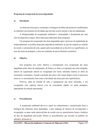 EIA/RIMA – Micron-Ita Indústria e Comercio de Minerais LTDA Página 137
Programa de recuperação de áreas degradadas
a) Introdução
As obras previstas para a construção e montagem da Mina irão promover modificações
no ambiente, provenientes de atividades que deverão ocorrer durante a fase de implantação.
A obrigatoriedade da recuperação ambiental é contemplada e disciplinada por uma
série de dispositivos legais, observados para elaboração deste programa.
Um programa de recuperação das áreas degradadas após o processo de implantação do
empreendimento, se justifica tanto pela importância ambiental, no que diz respeito ao controle
de erosão e carreamento de solo, quanto pela necessidade de se devolver ao superficiário, no
caso das áreas de pastagens, a área em condições de aproveitamento econômico.
b) Objetivo
Este programa tem como objetivo a recomposição e/ou recuperação das áreas
degradadas pelas obras de implantação, de forma a se obter a revegetação das áreas atingidas,
através da regeneração natural ou revegetação dos locais utilizados durante as obras de
construção e montagem, visando a proteção dos solos e dos corpos d'água contra os processos
erosivos e o assoreamento, bem como a devolução das áreas para seus superficiários.
Prevê-se, além da retirada de todo o equipamento das áreas utilizadas, a sua
revegetação com espécies nativas e/ou de crescimento rápido, ou ainda pastagens,
dependendo da situação apresentada.
c) Procedimentos
A recuperação ambiental dar-se-á a partir do conhecimento e caracterização física e
biológica das diferentes áreas degradadas, e pelo emprego de técnicas de recomposição e
revegetação, as quais serão desenvolvidas de acordo com as características locais e histórico
do tipo da degradação provocada. Dentre os procedimentos que deverão ou poderão ser
adotados, destacam-se:
 