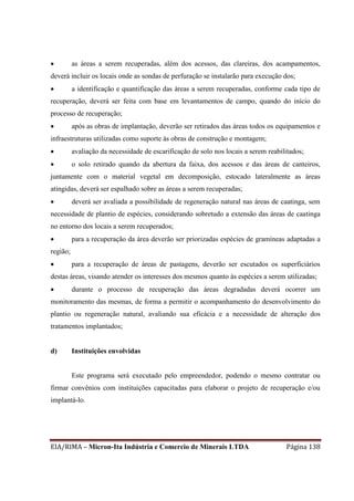 EIA/RIMA – Micron-Ita Indústria e Comercio de Minerais LTDA Página 138
 as áreas a serem recuperadas, além dos acessos, das clareiras, dos acampamentos,
deverá incluir os locais onde as sondas de perfuração se instalarão para execução dos;
 a identificação e quantificação das áreas a serem recuperadas, conforme cada tipo de
recuperação, deverá ser feita com base em levantamentos de campo, quando do início do
processo de recuperação;
 após as obras de implantação, deverão ser retirados das áreas todos os equipamentos e
infraestruturas utilizadas como suporte às obras de construção e montagem;
 avaliação da necessidade de escarificação de solo nos locais a serem reabilitados;
 o solo retirado quando da abertura da faixa, dos acessos e das áreas de canteiros,
juntamente com o material vegetal em decomposição, estocado lateralmente as áreas
atingidas, deverá ser espalhado sobre as áreas a serem recuperadas;
 deverá ser avaliada a possibilidade de regeneração natural nas áreas de caatinga, sem
necessidade de plantio de espécies, considerando sobretudo a extensão das áreas de caatinga
no entorno dos locais a serem recuperados;
 para a recuperação da área deverão ser priorizadas espécies de gramíneas adaptadas a
região;
 para a recuperação de áreas de pastagens, deverão ser escutados os superficiários
destas áreas, visando atender os interesses dos mesmos quanto às espécies a serem utilizadas;
 durante o processo de recuperação das áreas degradadas deverá ocorrer um
monitoramento das mesmas, de forma a permitir o acompanhamento do desenvolvimento do
plantio ou regeneração natural, avaliando sua eficácia e a necessidade de alteração dos
tratamentos implantados;
d) Instituições envolvidas
Este programa será executado pelo empreendedor, podendo o mesmo contratar ou
firmar convênios com instituições capacitadas para elaborar o projeto de recuperação e/ou
implantá-lo.
 