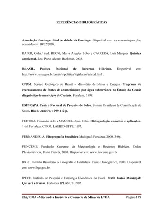 EIA/RIMA – Micron-Ita Indústria e Comercio de Minerais LTDA Página 139
REFERÊNCIAS BIBLIOGRÁFICAS
Associação Caatinga. Biodiversidade da Caatinga. Disponível em: www.acaatingaorg.br,
acessado em: 10/02/2009.
BAIRD, Colin./ trad. RECIO, Maria Angeles Lobo e CARRERA, Luiz Marques Química
ambiental. 2.ed. Porto Alegre: Bookman, 2002.
BRASIL, Política Nacional de Recursos Hídricos. Disponível em:
http://www.mma.gov.br/port/srh/politica/legislacao/artcod.html .
CPRM. Serviço Geológico do Brasil - Ministério de Minas e Energia. Programa de
recenseamento de fontes de abastecimento por água subterrânea no Estado do Ceará:
diagnóstico do município de Crateús. Fortaleza, 1998.
EMBRAPA. Centro Nacional de Pesquisa de Solos. Sistema Brasileiro de Classificação de
Solos. Rio de Janeiro, 1999. 412 p.
FEITOSA, Fernando A.C. e MANOEL, João. Filho. Hidrogeologia, conceitos e aplicações.
1 ed. Fortaleza: CPRM, LABHID-UFPE, 1997.
FERNANDES, A. Fitogeografia brasileira. Multigraf. Fortaleza, 2000. 340p.
FUNCEME, Fundação Cearense de Meteorologia e Recursos Hídricos. Dados
Pluviométricos, Posto Crateús, 2008. Disponível em: www.funceme.gov.br
IBGE, Instituto Brasileiro de Geografia e Estatística. Censo Demográfico, 2000. Disponível
em: www.ibge.gov.br
IPECE. Instituto de Pesquisa e Estratégia Econômica do Ceará. Perfil Básico Municipal:
Quixeré e Russas. Fortaleza: IPLANCE, 2005.
 