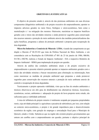 EIA/RIMA – Micron-Ita Indústria e Comercio de Minerais LTDA Página 14
OBJETIVOS E JUSTIFICATIVAS
O objetivo do presente estudo é, através do das premissas ambientais em suas diversas
componentes (diagnóstico ambiental) e do projeto executivo do empreendimento, apontar os
impactos adversos gerados no meio físico, biológico e sócio-econômico, bem como a
neutralização e / ou mitigação dos mesmos. Outrossim, maximizar os impactos benéficos
gerados com o início das atividades mineiras e ainda promover sugestões para conservação
dos recursos naturais e proteção do meio ambiente através das medidas potencializadoras das
ações benéficas, programas e planos de proteção ambiental e proposta para recuperação da
área degradada.
Micro-Ita Industrias e Comércio de Minerais LTDA, visando dar cumprimento ao que
dispõe o Decreto n0
88.351/83 que trata da Política Nacional do Meio Ambiente, e em
consonância com as Resoluções do CONAMA n0
001 de 23 de janeiro de 1986; 006/86;
011/86 e 002/96, realizou o Estudo de Impacto Ambiental - EIA e respectivo Relatório de
Impacto Ambiental – RIMA para implantação do projeto em questão.
Através da análise das condições ambientais atuais e do projeto executivo do
empreendimento o presente relatório pretende apontar os impactos ambientais gerados com o
início das atividades mineiras e buscar mecanismos para eliminação ou minimização, bem
como maximizar as medidas de proteção ambiental aqui propostas e ainda promover
sugestões para conservação dos recursos naturais e proteção do meio ambiente através do
controle e recuperação de áreas degradadas.
Tecnicamente o projeto apresenta viabilidade, visto que na fase de estudos ambientais e
técnicos observou-se um alto grau de detalhamento nas alternativas técnicas, locacionais,
econômicas, sociais, ambientais e adequação do projeto de lavra proposto neste estudo, são
suficientes para a viabilidade ambiental.
A área de influência do projeto mineiro é totalmente ocupada por pequenas propriedades
rurais, cuja atividade principal é a agricultura e pecuária de subsistência, por isso, com relação
ao contexto sócio-econômico, o projeto é de grande importância para o desenvolvimento
econômico da região, com geração de empregos e arrecadação fiscal para o Município de
Quixeré, estado e União. Salienta-se que na região não existem projetos governamentais que
entrem em conflito com o empreendimento em questão, portanto o objetivo principal do
 