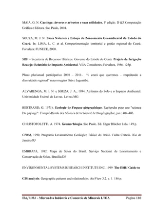 EIA/RIMA – Micron-Ita Indústria e Comercio de Minerais LTDA Página 140
MAIA, G. N. Caatinga: árvores e arbustos e suas utilidades. 1ª edição. D &Z Computação
Gráfica e Editora. São Paulo, 2004.
SOUZA, M. J. N. Bases Naturais e Esboço do Zoneamento Geoambiental do Estado do
Ceará. In: LIMA, L. C. et al. Compartimentação territorial e gestão regional do Ceará.
Fortaleza: FUNECE, 2000.
SRH - Secretaria de Recursos Hídricos. Governo do Estado do Ceará. Projeto de Irrigação
Realejo: Relatório de Impacto Ambiental. VBA Consultores, Fortaleza, 1986. 125p.
Plano plurianual participativo 2008 – 2011- “o ceará que queremos – respeitando a
diversidade regional” macrorregiao Baixo Jaguaribe.
ALVARENGA, M. I. N. e SOUZA, J. A., 1994. Atributos do Solo e o Impacto Ambiental.
Universidade Federal de Lavras. Lavras/MG
BERTRAND, G. 1971b. Ecologie de l'espace géographique. Recherche pour une "science
Du paysage". Compte-Rendu des Séances de la Société de Biogéographie, jan.: 404-406.
CHRISTOFOLETTI, A. 1974. Geomorfologia. São Paulo. Ed. Edgar Blücher Ltda. 149 p.
CPRM, 1990. Programa Levantamento Geológico Básico do Brasil. Folha Crateús. Rio de
Janeiro/RJ
EMBRAPA, 1982. Mapa de Solos do Brasil. Serviço Nacional de Levantamento e
Conservação de Solos. Brasília/DF
ENVIRONMENTAL SYSTEMS RESEARCH INSTITUTE INC, 1999. The ESRI Guide to
GIS analysis: Geographic patterns and relationships. ArcView 3.2. v. 1. 186 p.
 