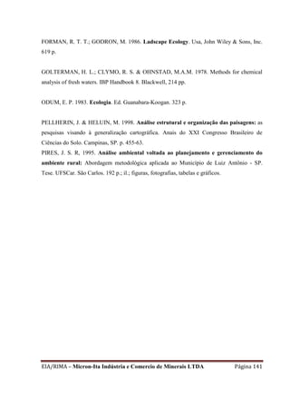 EIA/RIMA – Micron-Ita Indústria e Comercio de Minerais LTDA Página 141
FORMAN, R. T. T.; GODRON, M. 1986. Ladscape Ecology. Usa, John Wiley & Sons, Inc.
619 p.
GOLTERMAN, H. L.; CLYMO, R. S. & OHNSTAD, M.A.M. 1978. Methods for chemical
analysis of fresh waters. IBP Handbook 8. Blackwell, 214 pp.
ODUM, E. P. 1983. Ecologia. Ed. Guanabara-Koogan. 323 p.
PELLHERIN, J. & HELUIN, M. 1998. Análise estrutural e organização das paisagens: as
pesquisas visando à generalização cartográfica. Anais do XXI Congresso Brasileiro de
Ciências do Solo. Campinas, SP. p. 455-63.
PIRES, J. S. R, 1995. Análise ambiental voltada ao planejamento e gerenciamento do
ambiente rural: Abordagem metodológica aplicada ao Município de Luiz Antônio - SP.
Tese. UFSCar. São Carlos. 192 p.; il.; figuras, fotografias, tabelas e gráficos.
 