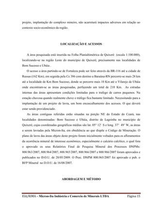 EIA/RIMA – Micron-Ita Indústria e Comercio de Minerais LTDA Página 15
projeto, implantação do complexo mineiro, não acarretará impactos adversos em relação ao
contexto socio-econômico da região.
LOCALIZAÇÃO E ACESSOS
A área pesquisada está inserida na Folha Planialtimétrica de Quixeré (escala 1:100.000),
localizando-se na região Leste do município de Quixeré, precisamente nas localidades de
Bom Sucesso e Ubáia .
O acesso a área partindo-se de Fortaleza pode ser feito através da BR-116 até a cidade de
Russas (162 Km), em seguida pela Ce 386 com destino a Baraúna-RN percorre-se mais 28 km
até a localidade de Km Bom Sucesso, donde se percorre mais 10 Km até o Vilarejo de Ubáia
onde encontram-se as áreas pesquisadas, perfazendo um total de 210 Km. As estradas
internas das áreas apresentam condições limitadas para o trafego de carros pequenos. Na
estação chuvosa quando realmente chove o tráfego fica bastante limitado. Necessitando para a
implantação de um projeto de lavra, um bom encascalhamento dos acessos. O que deverá
estar sendo providenciado.
As áreas contíguas referidas estão situadas na porção NE do Estado do Ceará, nas
localidades denominadas: Bom Sucesso e Ubáia, distrito de Lagoinha no município de
Quixeré, cujas coordenadas geográficas médias são lat. 05° 12' S e long. 37° 49’ W, as áreas
a serem lavradas pela Micron-Ita, em obediência ao que dispõe o Código de Mineração. O
plano de lavra das áreas objeto deste projeto foram inicialmente voltados para os afloramentos
da ocorrência mineral de interesse econômico, especialmente o calcário calcítico, o qual fora
o aprovado os seus Relatórios Final de Pesquisa Mineral dos Processos DNPMs:
800.963/2007, 800.964/2007, 800.965/2007, 800.966/2007 e 800.966/2007 foram aprovados e
publicados no D.O.U. de 28/05/2009. O Proc. DNPM 800.965/2007 foi aprovado e pub. o
RFP Mineral no D.O.U. de 16/08/2007.
ABORDAGEM E MÉTODO
 